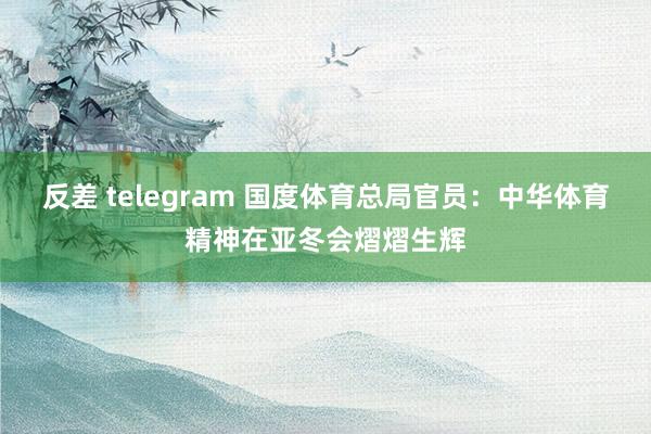 反差 telegram 国度体育总局官员：中华体育精神在亚冬会熠熠生辉