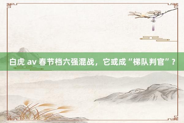 白虎 av 春节档六强混战，它或成“梯队判官”？