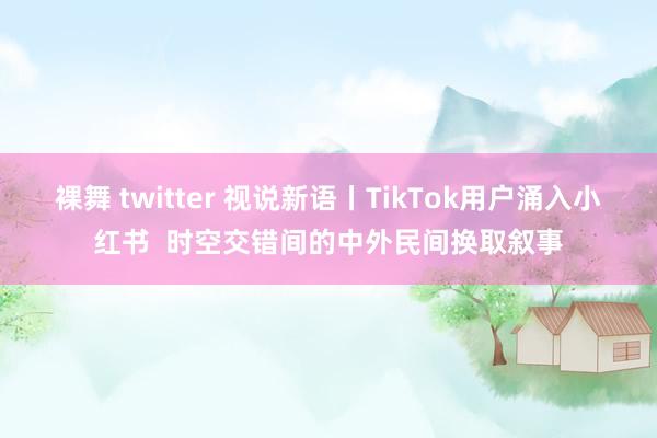 裸舞 twitter 视说新语丨TikTok用户涌入小红书  时空交错间的中外民间换取叙事