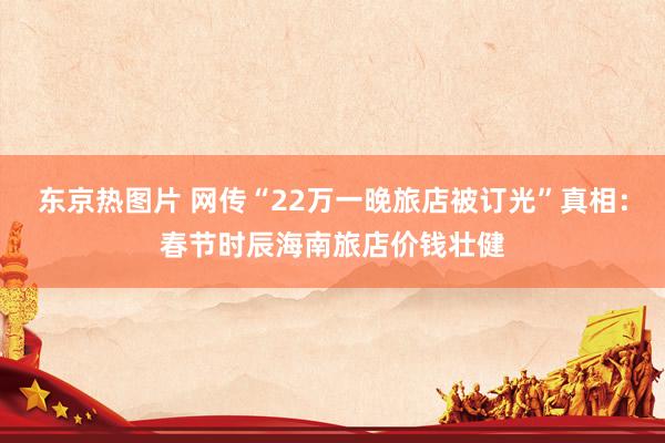 东京热图片 网传“22万一晚旅店被订光”真相：春节时辰海南旅店价钱壮健