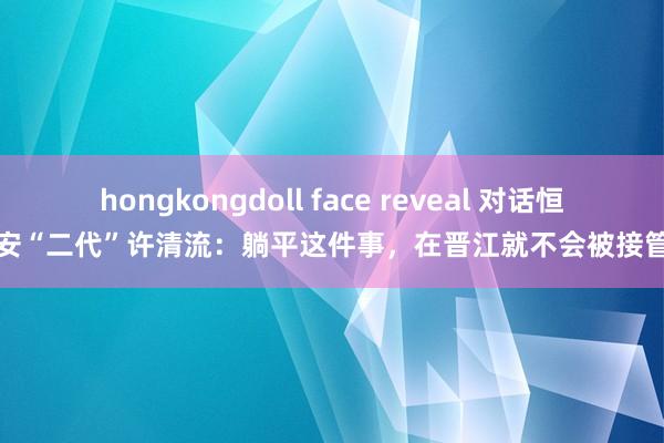 hongkongdoll face reveal 对话恒安“二代”许清流：躺平这件事，在晋江就不会被接管