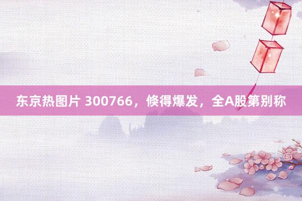 东京热图片 300766，倏得爆发，全A股第别称