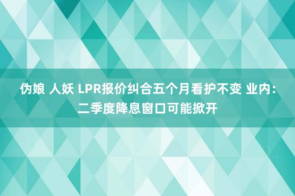伪娘 人妖 LPR报价纠合五个月看护不变 业内：二季度降息窗口可能掀开