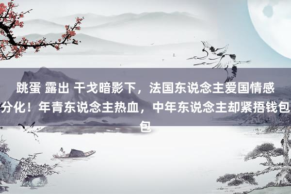 跳蛋 露出 干戈暗影下，法国东说念主爱国情感分化！年青东说念主热血，中年东说念主却紧捂钱包