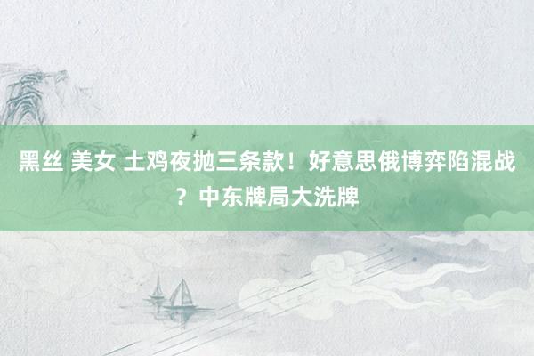 黑丝 美女 土鸡夜抛三条款！好意思俄博弈陷混战？中东牌局大洗牌