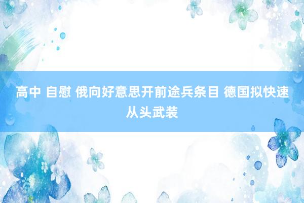 高中 自慰 俄向好意思开前途兵条目 德国拟快速从头武装
