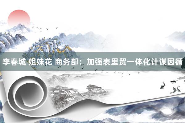 李春城 姐妹花 商务部：加强表里贸一体化计谋因循