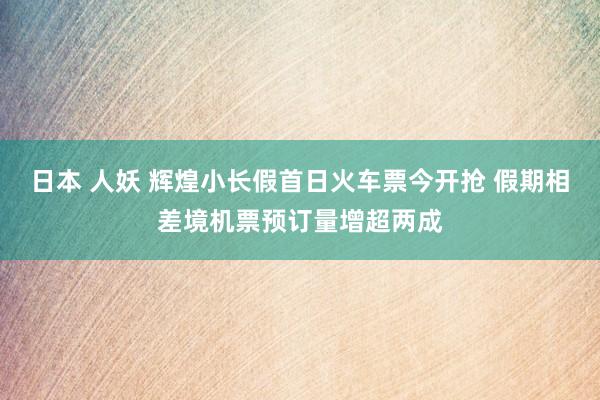 日本 人妖 辉煌小长假首日火车票今开抢 假期相差境机票预订量增超两成