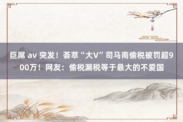 巨屌 av 突发！荟萃“大V”司马南偷税被罚超900万！网友：偷税漏税等于最大的不爱国