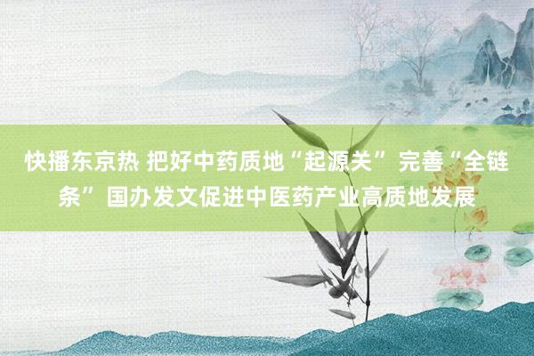 快播东京热 把好中药质地“起源关” 完善“全链条” 国办发文促进中医药产业高质地发展