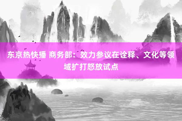 东京热快播 商务部：效力参议在诠释、文化等领域扩打怒放试点