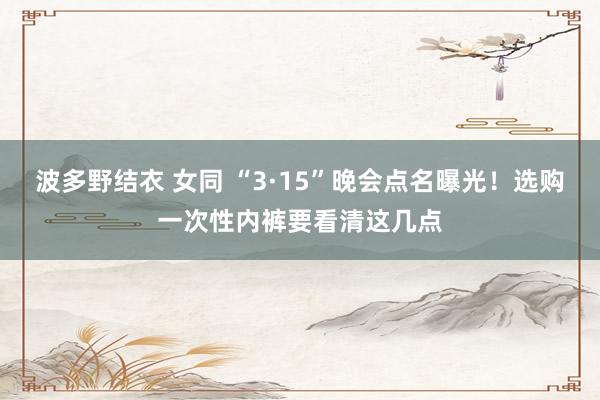 波多野结衣 女同 “3·15”晚会点名曝光！选购一次性内裤要看清这几点