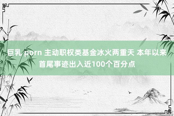 巨乳 porn 主动职权类基金冰火两重天 本年以来首尾事迹出入近100个百分点