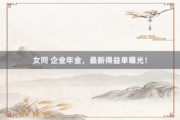 女同 企业年金，最新得益单曝光！