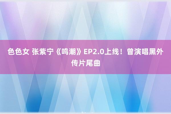 色色女 张紫宁《鸣潮》EP2.0上线！曾演唱黑外传片尾曲