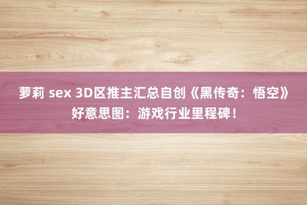 萝莉 sex 3D区推主汇总自创《黑传奇：悟空》好意思图：游戏行业里程碑！