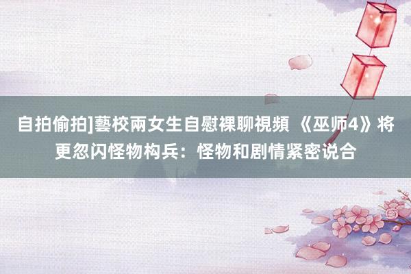 自拍偷拍]藝校兩女生自慰裸聊視頻 《巫师4》将更忽闪怪物构兵：怪物和剧情紧密说合