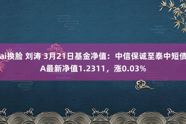 ai换脸 刘涛 3月21日基金净值：中信保诚至泰中短债A最新净值1.2311，涨0.03%