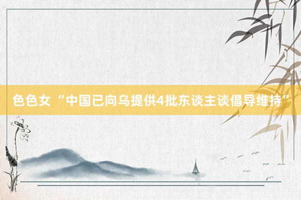 色色女 “中国已向乌提供4批东谈主谈倡导维持”