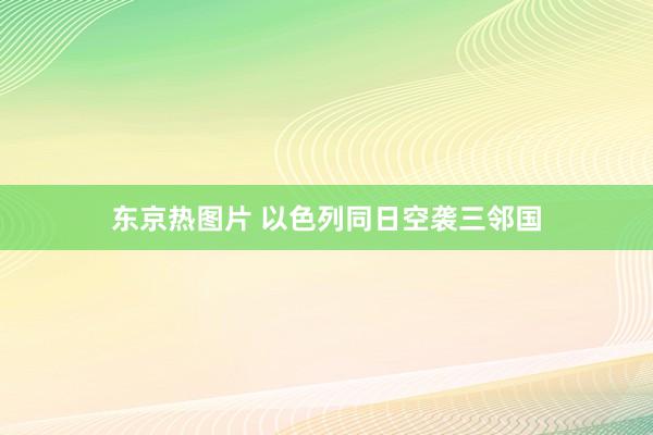 东京热图片 以色列同日空袭三邻国