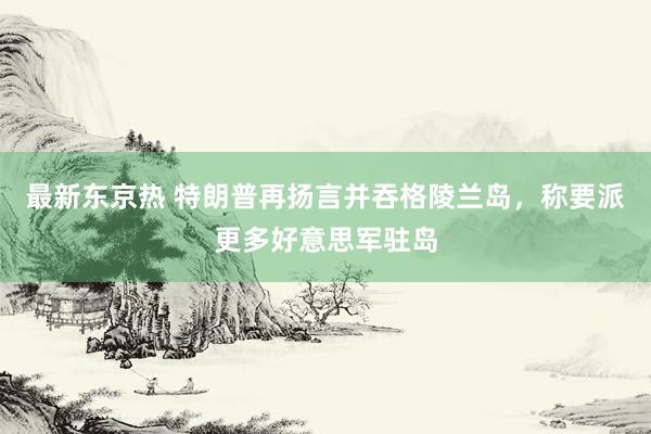 最新东京热 特朗普再扬言并吞格陵兰岛，称要派更多好意思军驻岛
