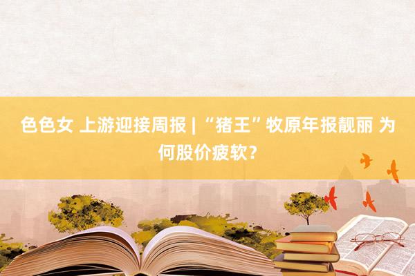 色色女 上游迎接周报 | “猪王”牧原年报靓丽 为何股价疲软？