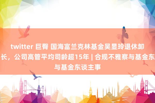 twitter 巨臀 国海富兰克林基金吴显玲退休卸任董事长，公司高管平均司龄超15年 | 合规不雅察与基金东谈主事