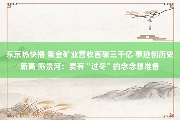 东京热快播 紫金矿业营收首破三千亿 事迹创历史新高 陈景河：要有“过冬”的念念想准备
