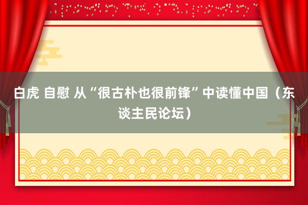 白虎 自慰 从“很古朴也很前锋”中读懂中国（东谈主民论坛）