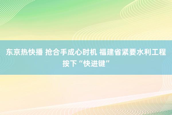 东京热快播 抢合手成心时机 福建省紧要水利工程按下“快进键”