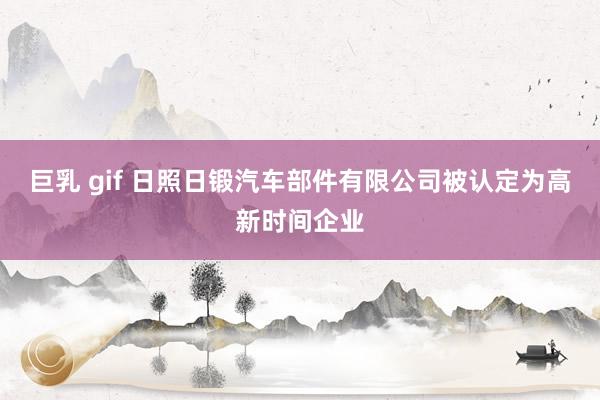巨乳 gif 日照日锻汽车部件有限公司被认定为高新时间企业