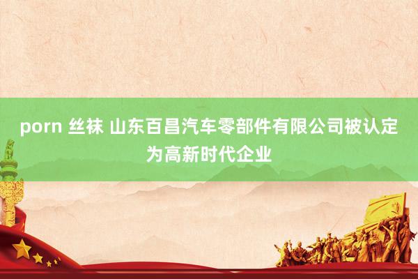 porn 丝袜 山东百昌汽车零部件有限公司被认定为高新时代企业