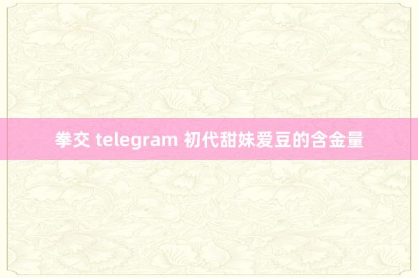 拳交 telegram 初代甜妹爱豆的含金量