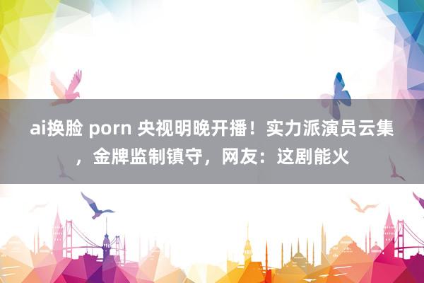 ai换脸 porn 央视明晚开播！实力派演员云集，金牌监制镇守，网友：这剧能火