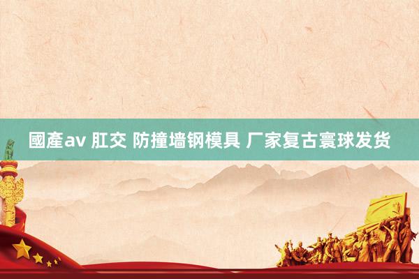 國產av 肛交 防撞墙钢模具 厂家复古寰球发货