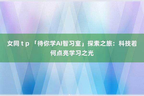 女同 t p 「待你学AI智习室」探索之旅：科技若何点亮学习之光