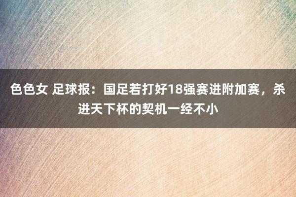 色色女 足球报：国足若打好18强赛进附加赛，杀进天下杯的契机一经不小