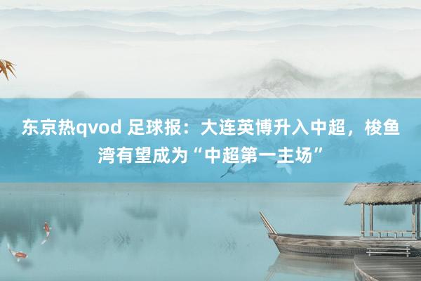 东京热qvod 足球报：大连英博升入中超，梭鱼湾有望成为“中超第一主场”