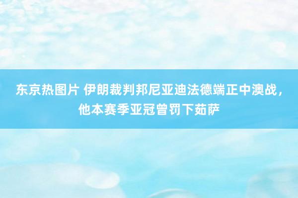 东京热图片 伊朗裁判邦尼亚迪法德端正中澳战，他本赛季亚冠曾罚下茹萨