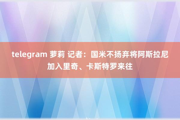 telegram 萝莉 记者：国米不扬弃将阿斯拉尼加入里奇、卡斯特罗来往