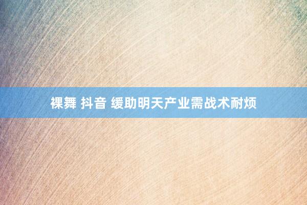 裸舞 抖音 缓助明天产业需战术耐烦