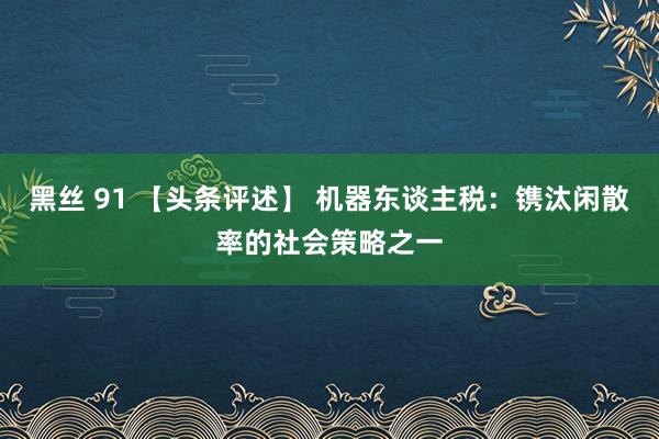 黑丝 91 【头条评述】 机器东谈主税：镌汰闲散率的社会策略之一