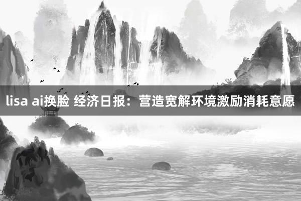 lisa ai换脸 经济日报：营造宽解环境激励消耗意愿