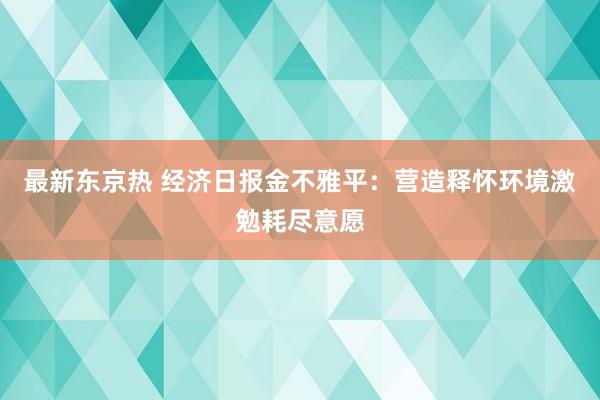 最新东京热 经济日报金不雅平：营造释怀环境激勉耗尽意愿
