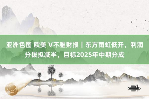 亚洲色图 欧美 V不雅财报｜东方雨虹低开，利润分拨拟减半，目标2025年中期分成