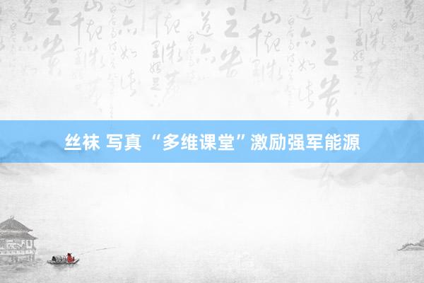 丝袜 写真 “多维课堂”激励强军能源