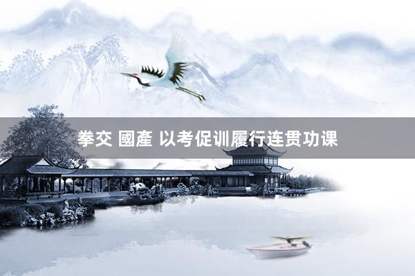 拳交 國產 以考促训履行连贯功课