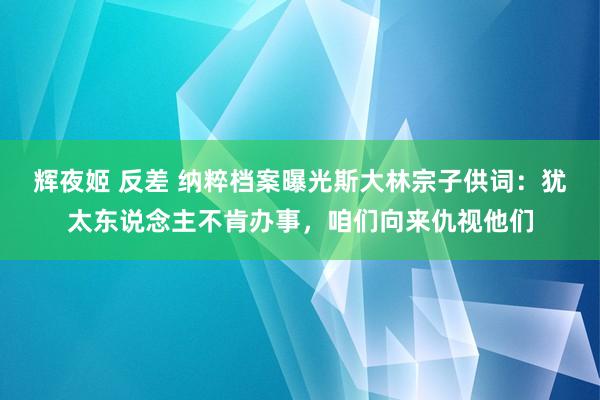 辉夜姬 反差 纳粹档案曝光斯大林宗子供词：犹太东说念主不肯办事，咱们向来仇视他们