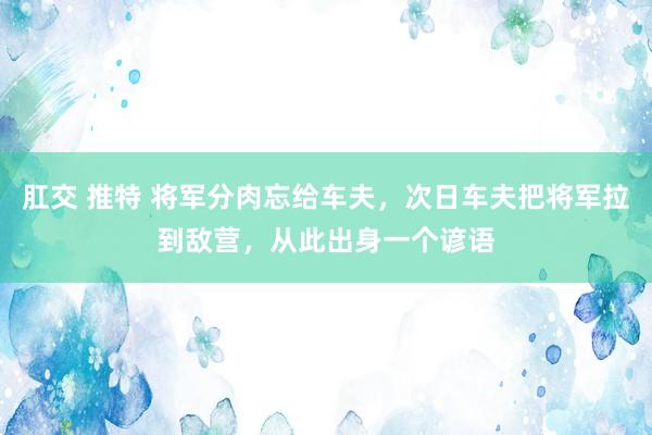 肛交 推特 将军分肉忘给车夫，次日车夫把将军拉到敌营，从此出身一个谚语