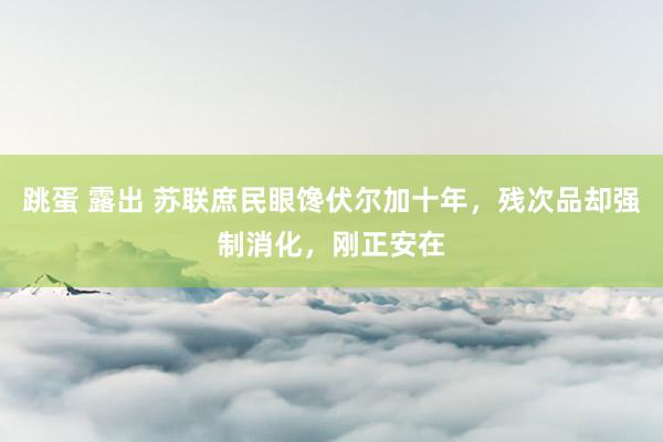 跳蛋 露出 苏联庶民眼馋伏尔加十年，残次品却强制消化，刚正安在